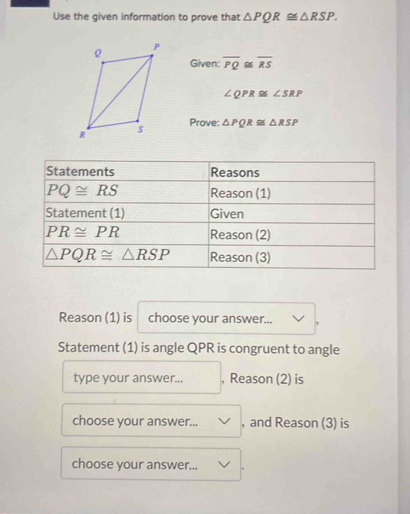 Use the given information to prove that △ PQR≌ △ RSP.
Given: overline PQ≌ overline RS
∠ QPR≌ ∠ SRP
Prove: △ PQR≌ △ RSP
Reason (1) is choose your answer... ,
Statement (1) is angle QPR is congruent to angle
type your answer... , Reason (2) is
choose your answer... , and Reason (3) is
choose your answer... .