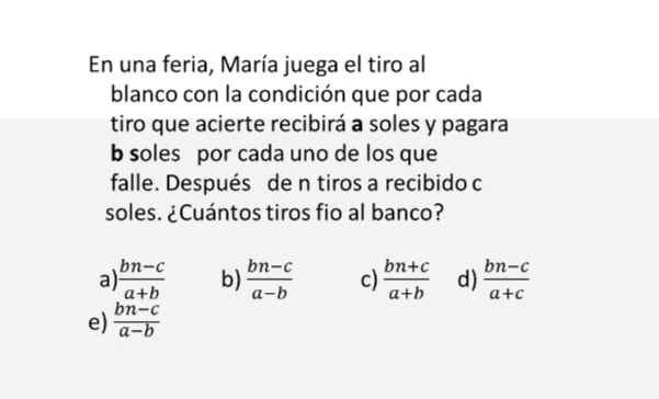 En una feria, María juega el tiro al
blanco con la condición que por cada
tiro que acierte recibirá a soles y pagara
b soles por cada uno de los que
falle. Después de n tiros a recibido c
soles. ¿Cuántos tiros fio al banco?
a)  (bn-c)/a+b  b)  (bn-c)/a-b  c)  (bn+c)/a+b  d)  (bn-c)/a+c 
e)  (bn-c)/a-b 