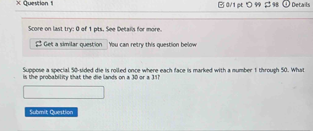 × Question 1 □ 0/1 ptつ 99 % 98 Details 
Score on last try: 0 of 1 pts. See Details for more. 
Get a similar question You can retry this question below 
Suppose a special 50 -sided die is rolled once where each face is marked with a number 1 through 50. What 
is the probability that the die lands on a 30 or a 31? 
Submit Question