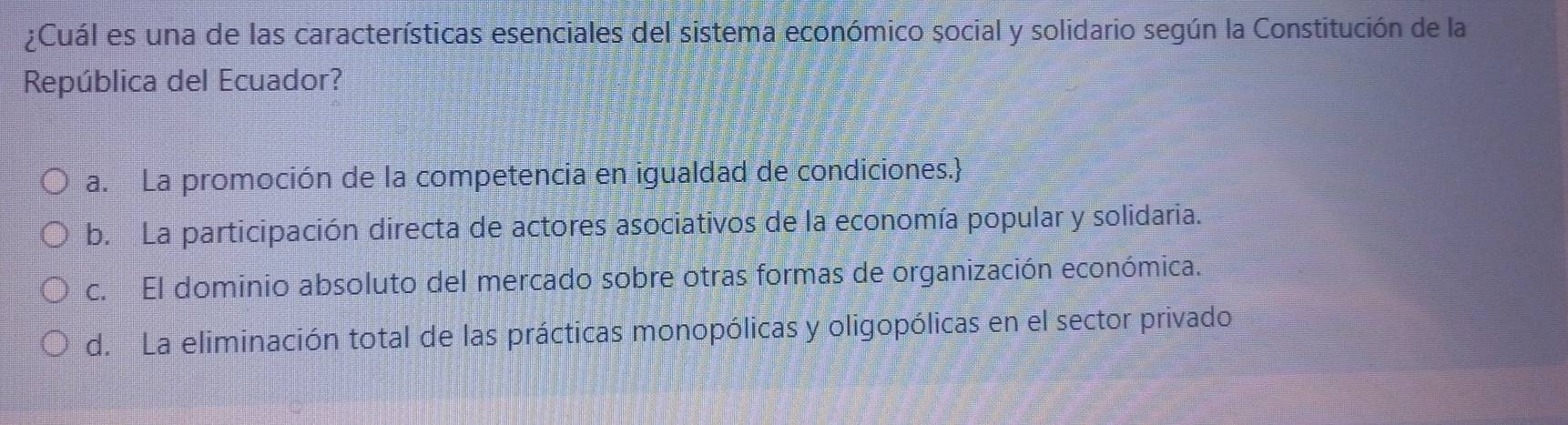 ¿Cuál es una de las características esenciales del sistema económico social y solidario según la Constitución de la
República del Ecuador?
a. La promoción de la competencia en igualdad de condiciones.
b. La participación directa de actores asociativos de la economía popular y solidaria.
c. El dominio absoluto del mercado sobre otras formas de organización económica.
d. La eliminación total de las prácticas monopólicas y oligopólicas en el sector privado