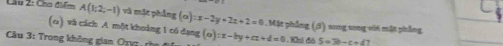 Cầu 2: Cho điểm A(1;2;-1) và mặt phẳng (a):x-2y+2z+2=0. Mặt phẳng (3) song tong với mặt phẳng 
(α) và cách A một khoảng 1 có dạng (a):x-by+cz+d=0. Khô đió S=3b-c+d 7 
Câu 3: Trong không gian Oxz ch