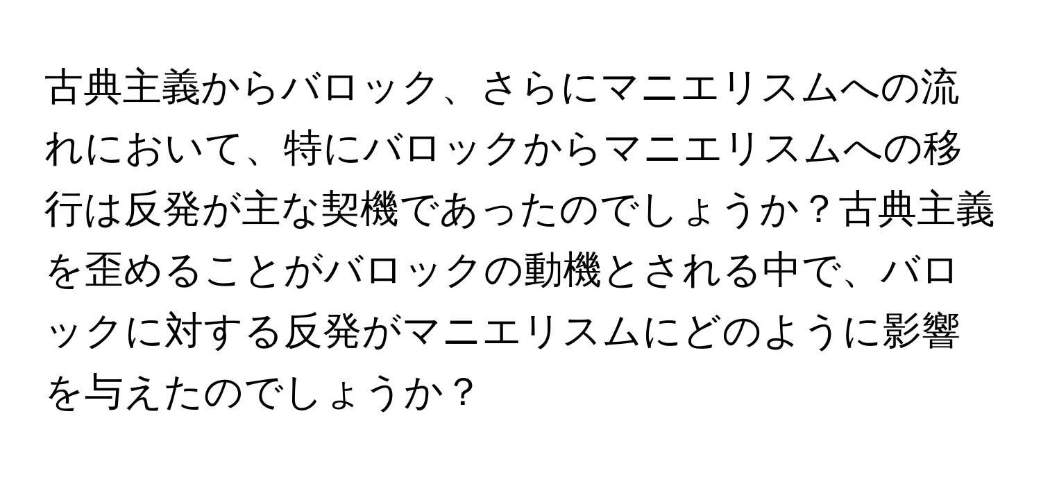 古典主義からバロック、さらにマニエリスムへの流れにおいて、特にバロックからマニエリスムへの移行は反発が主な契機であったのでしょうか？古典主義を歪めることがバロックの動機とされる中で、バロックに対する反発がマニエリスムにどのように影響を与えたのでしょうか？