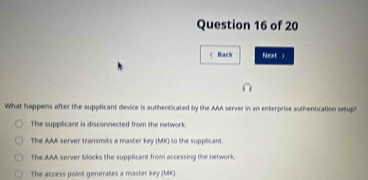 < Back Next >
What happens after the supplicant device is authenticated by the AAA server in an enterprise authentication setup?
The supplicant is disconnected from the network.
The AAA server transmits a master key (MK) to the supplicant.
The AAA server blocks the supplicant from accessing the network.
The access point generates a master key (MK).