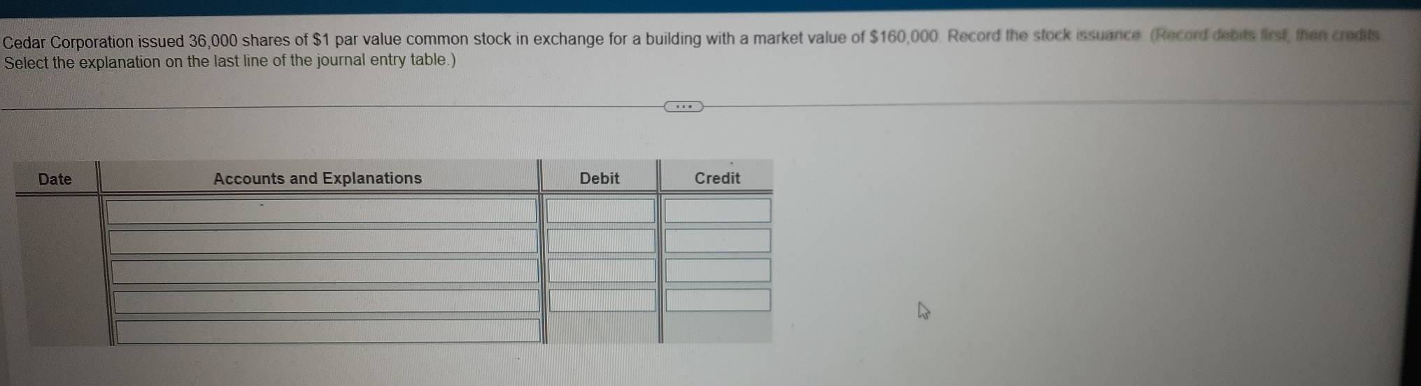 Cedar Corporation issued 36,000 shares of $1 par value common stock in exchange for a building with a market value of $160,000. Record the stock issuance. (Record debits first, then credits 
Select the explanation on the last line of the journal entry table.)