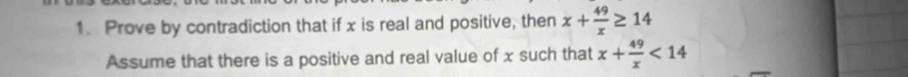 Prove by contradiction that if x is real and positive, then x+ 49/x ≥ 14
Assume that there is a positive and real value of x such that x+ 49/x <14</tex>