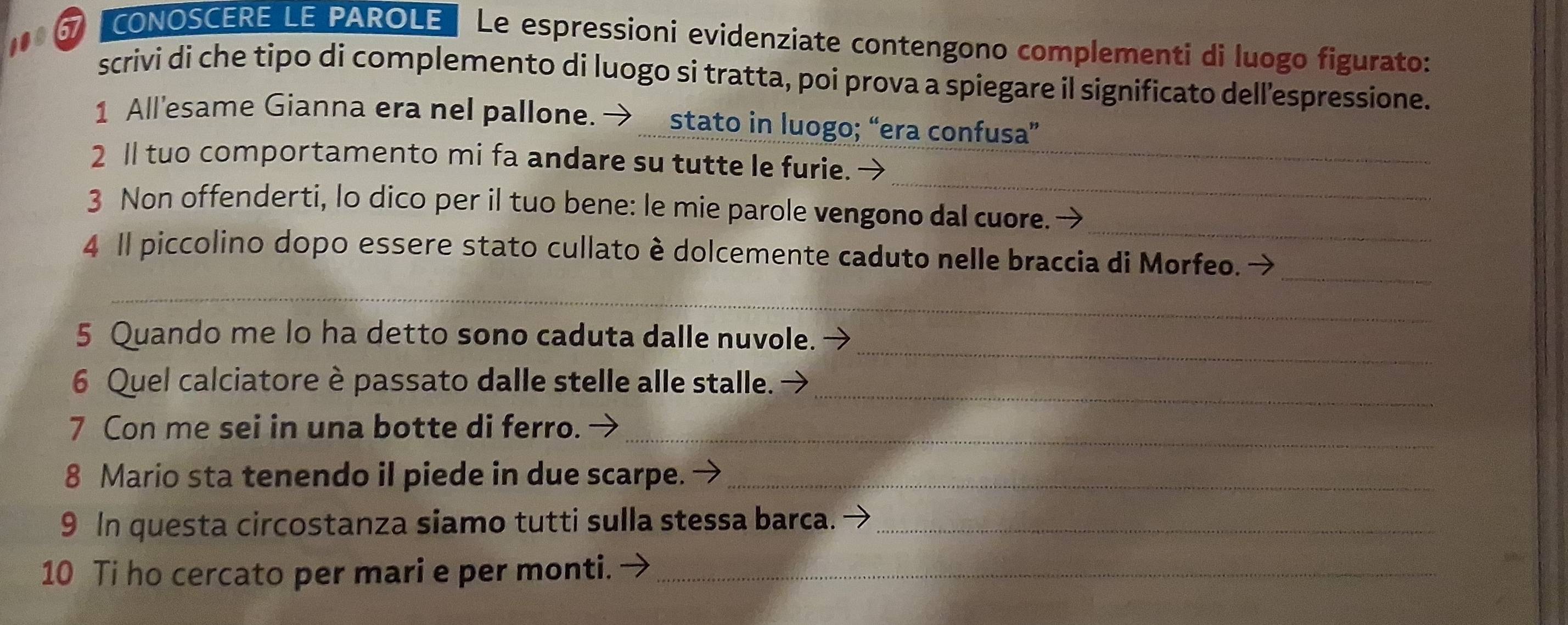 67 "CONOSCERE LE PAROLE Le espressioni evidenziate contengono complementi di luogo figurato: 
scrivi di che tipo di complemento di luogo si tratta, poi prova a spiegare il significato dell’espressione. 
1 All'esame Gianna era nel pallone. stato in luogo; “era confusa” 
_ 
2 ll tuo comportamento mi fa andare su tutte le furie. →_ 
3 Non offenderti, lo dico per il tuo bene: le mie parole vengono dal cuore._ 
_ 
4 Il piccolino dopo essere stato cullato è dolcemente caduto nelle braccia di Morfeo. → 
_ 
_ 
_ 
_ 
5 Quando me lo ha detto sono caduta dalle nuvole. 
_ 
6 Quel calciatore è passato dalle stelle alle stalle. 
7 Con me sei in una botte di ferro._ 
8 Mario sta tenendo il piede in due scarpe. →_ 
9 In questa circostanza siamo tutti sulla stessa barca._ 
10 Ti ho cercato per mari e per monti. -_