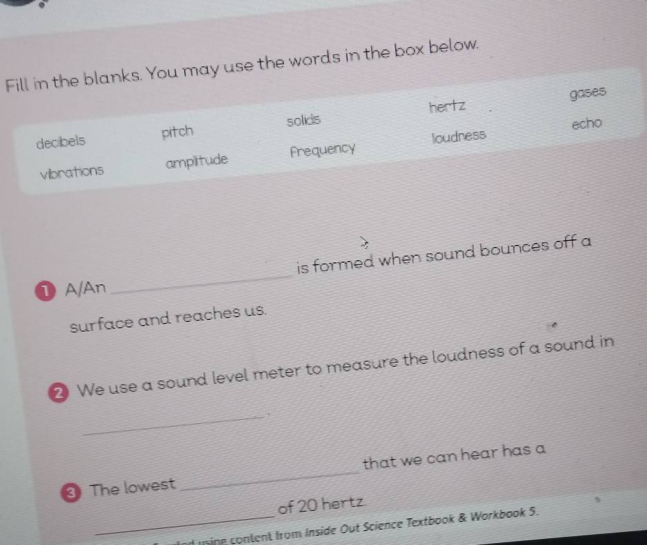 Fill in the blanks. You may use the words in the box below.
hertz gases
decibels pitch solids
echo
vibrations amplitude Frequency loudness
is formed when sound bounces off a
① A/An
_
surface and reaches us.
2 We use a sound level meter to measure the loudness of a sound in
_i
③ The lowest_ that we can hear has a
of 20 hertz
_d using content from Inside Out Science Textbook & Workbook 5.