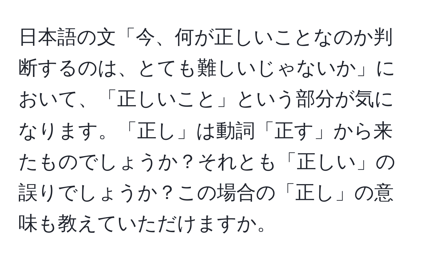 日本語の文「今、何が正しいことなのか判断するのは、とても難しいじゃないか」において、「正しいこと」という部分が気になります。「正し」は動詞「正す」から来たものでしょうか？それとも「正しい」の誤りでしょうか？この場合の「正し」の意味も教えていただけますか。