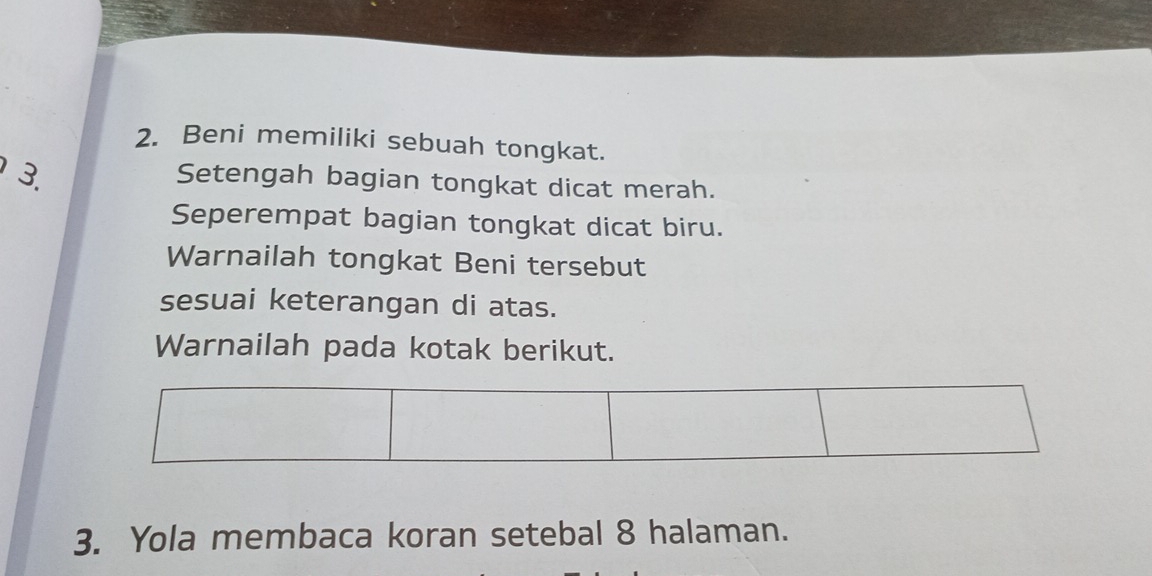 Beni memiliki sebuah tongkat. 
3. 
Setengah bagian tongkat dicat merah. 
Seperempat bagian tongkat dicat biru. 
Warnailah tongkat Beni tersebut 
sesuai keterangan di atas. 
Warnailah pada kotak berikut. 
3. Yola membaca koran setebal 8 halaman.