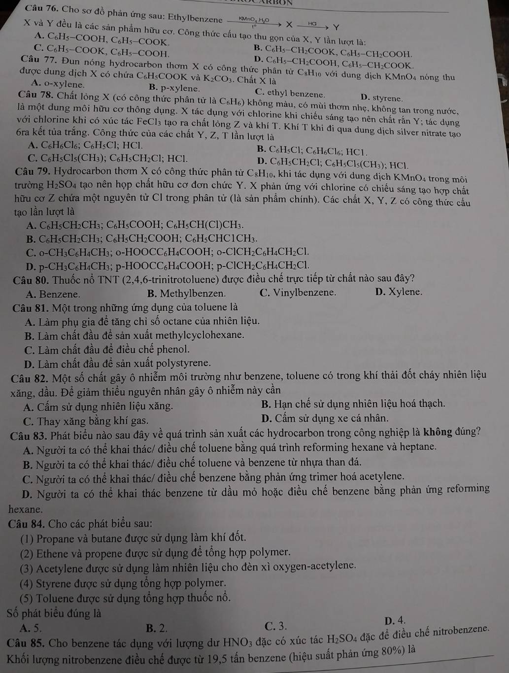 Cho sơ đồ phản ứng sau: Ethylbenzene xrightarrow KMnO_4H_2OXxrightarrow Halpha Y
X và Y đều là các sản phẩm hữu cơ. Công thức cấu tạo thu gọn của X, Y lần lượt là:
A. C_6H_5-COOH,C_6H_5-COOK.
B.
C. C_6H_5-COOK,C_6H_5-COOH. D. C_6H_5-CH_2COOK,C_6H_5-CH_2COOH.
Câu 77. Đun nóng hydrocarbon thơm X có công thức phân C_6H_5-CH_2COOH,C_6H_5-CH_2COOK. tirC_8H_10void lung dịch KMnO_4
được dung dịch X có chứa C_6H_5COOK và K_2CO_3 1. Chất X là nóng thu
A. o-xylene. B. p-xy1 lene. C. ethyl benzene. D. styrene.
Câu 78. Chất lỏng X (có công thức phân t IrlaC_6H_6) không màu, có mùi thơm nhẹ, không tan trong nước,
là một dung môi hữu cơ thông dụng. X tác dụng với chlorine khi chiếu sáng tạo nên chất rắn Y; tác dụng
với chlorine khi có xúc tác Fe Cl_3 tạo ra chất lỏng Z và khí T. Khí T khi đi qua dung dịch silver nitrate tạo
6ra kết tủa trắng. Công thức của các chất Y, Z, T lần lượt là
A. C_6H_6Cl_6;C_6H_5Cl;HCl
B. C_6H_5Cl;C_6H_6Cl_6;HCl
D. C_6H_5CH_2Cl;C_6H_5Cl_5(CH_3)
C. C_6H_5Cl_5(CH_3);C_6H_5CH_2Cl;HCl.; HCl.
Câu 79. Hydrocarbon thơm X có công thức phân tử C_8H_10. , khi tác dụng với dung dịch KMnO_4 trong môi
trường H_2SO_4 tao nên họp chất hữu cơ đơn chức Y. X phản ứng với chlorine có chiếu sáng tạo hợp chất
hữu cơ Z chứa một nguyên tử Cl trong phân tử (là sản phẩm chính). Các chất X, Y, Z có công thức cầu
tạo lần lượt là
A. C_6H_5CH_2CH_3;C_6H_5COOH;C_6H_5CH(Cl)CH_3.
B. C_6H_5CH_2CH_3;C_6H_5CH_2COOH;C_6H_5CH HC1CH₃.
C. o-CH_3C_6H_4CF 3;o-HOOCC_6H_4COOH;o-ClCH_2C_6H_4CH_2Cl.
D. p -CH_3C_6H_4CH_3;p-HOOCC_6H_4 CO( OH.;p-ClCH_2C_6H_4CH_2Cl.
Câu 80. Thuốc nổ TNT ( 2,4, 16-trinitrotoluene) được điều chế trực tiếp từ chất nào sau đây?
A. Benzene. B. Methylbenzen. C. Vinylbenzene. D. Xylene.
Câu 81. Một trong những ứng dụng của toluene là
A. Làm phụ gia đề tăng chỉ số octane của nhiên liệu.
B. Làm chất đầu để sản xuất methylcyclohexane.
C. Làm chất đầu để điều chế phenol.
D. Làm chất đầu để sản xuất polystyrene.
Câu 82. Một số chất gây ô nhiễm môi trường như benzene, toluene có trong khí thải đốt cháy nhiên liệu
xăng, dầu. Để giảm thiểu nguyên nhân gây ô nhiễm này cần
A. Cấm sử dụng nhiên liệu xăng. B. Hạn chế sử dụng nhiên liệu hoá thạch.
C. Thay xăng bằng khí gas. D. Cấm sử dụng xe cá nhân.
Câu 83. Phát biểu nào sau đây về quá trình sản xuất các hydrocarbon trong công nghiệp là không đúng?
A. Người ta có thể khai thác/ điều chế toluene bằng quá trình reforming hexane và heptane.
B. Người ta có thể khai thác/ điều chế toluene và benzene từ nhựa than đá.
C. Người ta có thể khai thác/ điều chế benzene bằng phản ứng trimer hoá acetylene.
D. Người ta có thể khai thác benzene từ dầu mỏ hoặc điều chế benzene bằng phản ứng reforming
hexane.
Câu 84. Cho các phát biểu sau:
(1) Propane và butane được sử dụng làm khí đốt.
(2) Ethene và propene được sử dụng để tổng hợp polymer.
(3) Acetylene được sử dụng làm nhiên liệu cho đèn xì oxygen-acetylene.
(4) Styrene được sử dụng tổng hợp polymer.
(5) Toluene được sử dụng tổng hợp thuốc nổ.
Số phát biểu đúng là
A. 5. B. 2. C. 3. D. 4.
Câu 85. Cho benzene tác dụng với lượng dư HN O_3 đặc có xúc tác H₂SO₄ đặc để điều chế nitrobenzene.
Khối lượng nitrobenzene điều chế được từ 19,5 tấn benzene (hiệu suất phản ứng 80%) là