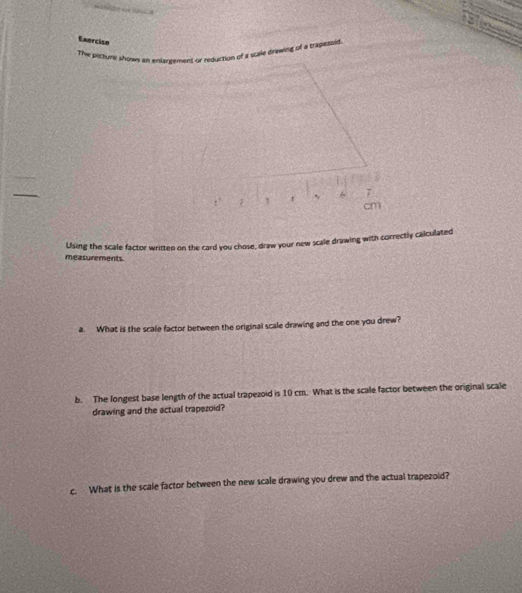 Exercise 
The picture showe an enlargement or reduction of a scale drawing of a trapezoid. 
` 5 6 7
cm
Using the scale factor wriften on the card you chose, draw your new scale drawing with correctly calculated 
measurements. 
a. What is the scale factor between the original scale drawing and the one you drew? 
b. The longest base length of the actual trapezoid is 10 cm. What is the scale factor between the original scale 
drawing and the actual trapezoid? 
c. What is the scale factor between the new scale drawing you drew and the actual trapezoid?