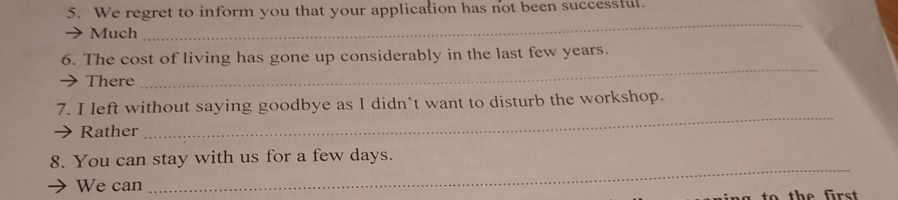 We regret to inform you that your application has not been successful. 
Much 
_ 
_ 
6. The cost of living has gone up considerably in the last few years. 
There 
7. I left without saying goodbye as I didn’t want to disturb the workshop. 
Rather 
_ 
8. You can stay with us for a few days. 
We can 
_ 
th e first