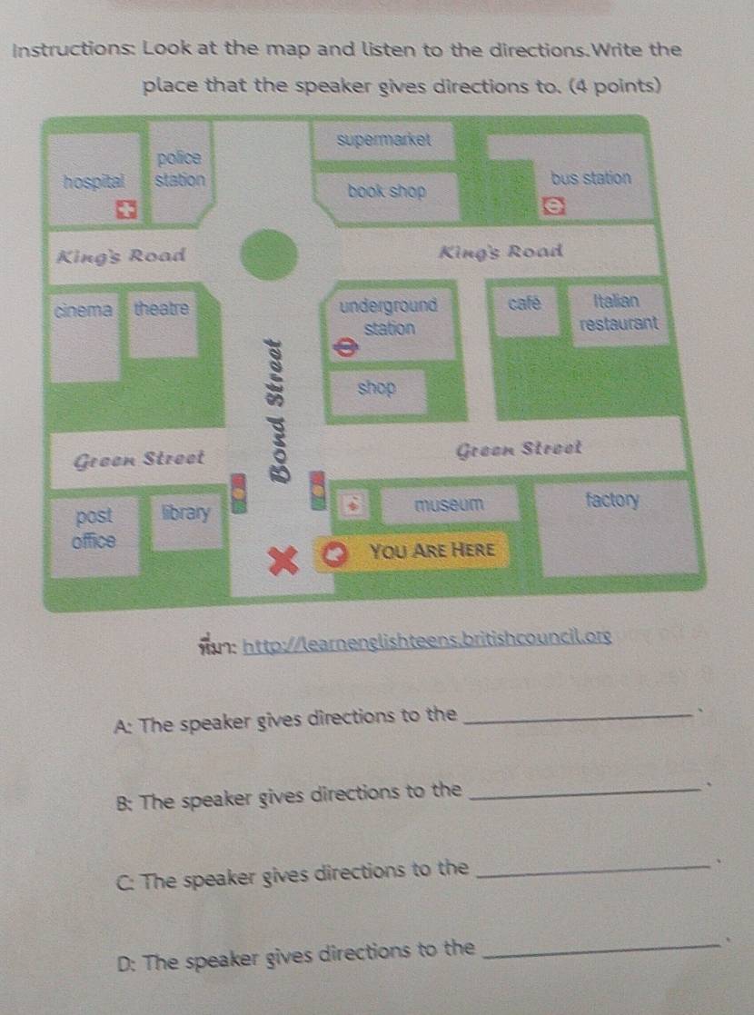 Instructions: Look at the map and listen to the directions.Write the 
place that the speaker gives directions to. (4 points) 
supermarket 
police 
hospital station bus station 
book shop 
King's Road King's Road 
cinema theatre underground café Italian 
station restaurant 
2 shop 
: 
Green Street Graan Stroot 
D 
post library museum factory 
office 
You Are Here 
n: http://learnenglishteens.britishcouncil.org 
A: The speaker gives directions to the_ 
、 
B: The speaker gives directions to the_ 
、 
C: The speaker gives directions to the_ 
、 
D: The speaker gives directions to the_ 
、