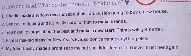 Listen and read. What do the phrases in bold mean? 
1. Charlie made a serious decision about his future. He's going to buy a new house. 
2. Ben isn't outgoing and it's really hard for him to make friends. 
3. You need to forget about the past and make a new start. Things will get better. 
4. Pam is making plans for New Year's Eve, so don’t arrange anything else. 
5. My friend, Sally, made a promise to me but she didn't keep it. I'll never trust her again.
