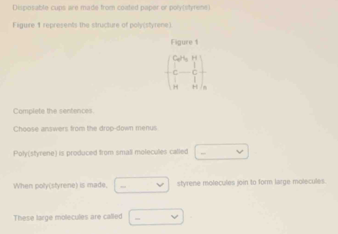 Disposable cups are made from coated paper or poly(styrene) 
Figure 1 represents the structure of poly(styrene). 
Figure 1
beginpmatrix Ca^(2+) b^1&1 C&C&C 1H&Hendpmatrix _ 
Complete the sentences. 
Choose answers from the drop-down menus 
Poly(styrene) is produced from small molecules called □ -vee 
When poly(styrene) is made, □ vee  styrene molecules join to form large molecules. 
These large molecules are called □ -v