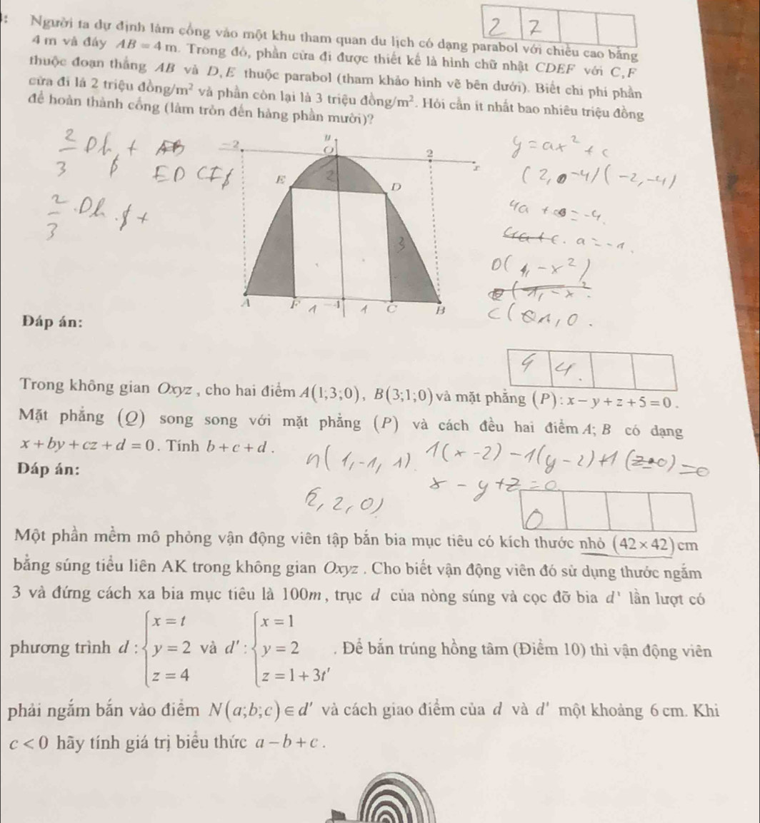 4: Người ta dự định làm cổng vào một khu tham quan du lịch có dạng parabol với chiều cao bằng
4 m và đáy AB=4m Trong đó, phần cửa đi được thiết kể là hình chữ nhật CDEF với C,F
thuộc đoạn thắng AB và D, E thuộc parabol (tham khảo hình vẽ bên dưới). Biết chi phí phần
cửa đi là 2 triệu đồng m^2 và phần còn lại là 3 triệu đồng m^2. Hỏi cần ít nhất bao nhiêu triệu đồng
để hoàn thành cổng (làm tròn đến hàng phần mười)?
Đáp án:
Trong không gian Oxyz , cho hai điểm A(1;3;0),B(3;1;0) và mặt phẳng (P):x-y+z+5=0.
Mặt phẳng (Q) song song với mặt phẳng (P) và cách đều hai điểm A; B có dạng
x+by+cz+d=0. Tính b+c+d.
DĐáp án:
Một phần mềm mô phỏng vận động viên tập bắn bia mục tiêu có kích thước nhỏ (42* 42)cm
bằng súng tiểu liên AK trong không gian Oxyz . Cho biết vận động viên đó sử dụng thước ngắm
3 và đứng cách xa bia mục tiêu là 100m, trục đ của nòng súng và cọc đỡ bia ở I' lần lượt có
phương trình d:beginarrayl x=t y=2 z=4endarray. và d':beginarrayl x=1 y=2 z=1+3iendarray.. Để bắn trúng hồng tâm (Điểm 10) thì vận động viên
phải ngắm bắn vào điểm N(a;b;c)∈ d' và cách giao điểm của đ và d' một khoảng 6 cm. Khi
c<0</tex> hãy tính giá trị biểu thức a-b+c.