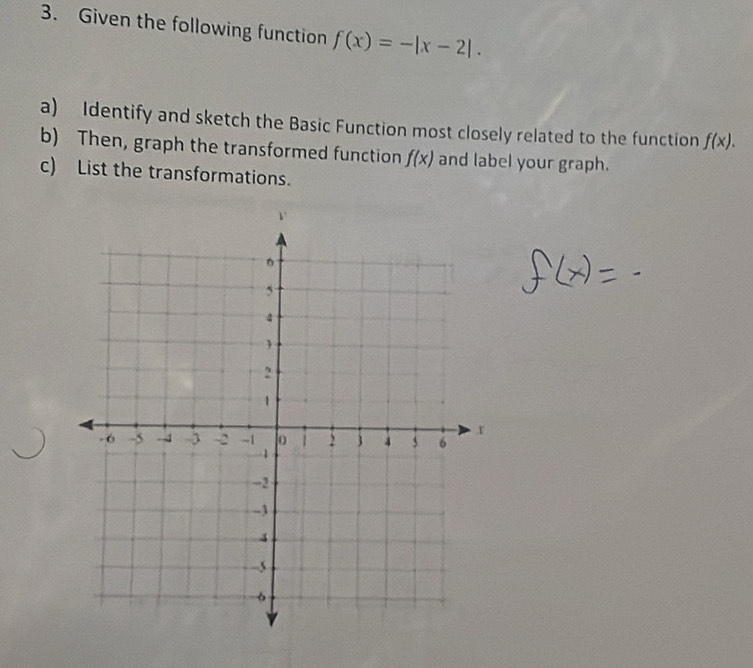 Given the following function f(x)=-|x-2|. 
a) Identify and sketch the Basic Function most closely related to the function f(x). 
b) Then, graph the transformed function f(x) and label your graph. 
c) List the transformations. 
_