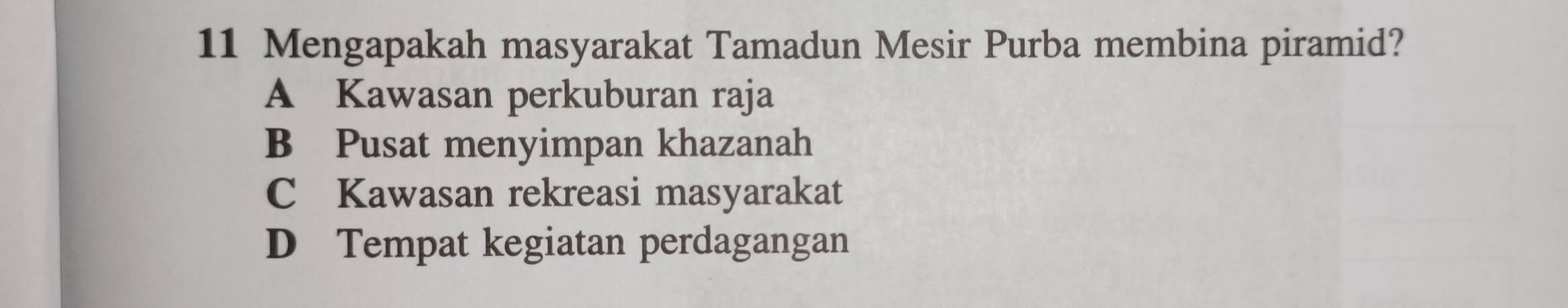 Mengapakah masyarakat Tamadun Mesir Purba membina piramid?
A Kawasan perkuburan raja
B Pusat menyimpan khazanah
C Kawasan rekreasi masyarakat
D Tempat kegiatan perdagangan