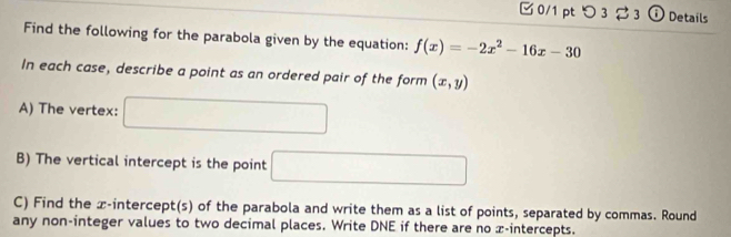 つ3 3 ⓘ Details 
Find the following for the parabola given by the equation: f(x)=-2x^2-16x-30
In each case, describe a point as an ordered pair of the form (x,y)
A) The vertex: □ 
B) The vertical intercept is the point □
C) Find the x-intercept(s) of the parabola and write them as a list of points, separated by commas. Round 
any non-integer values to two decimal places. Write DNE if there are no x-intercepts.