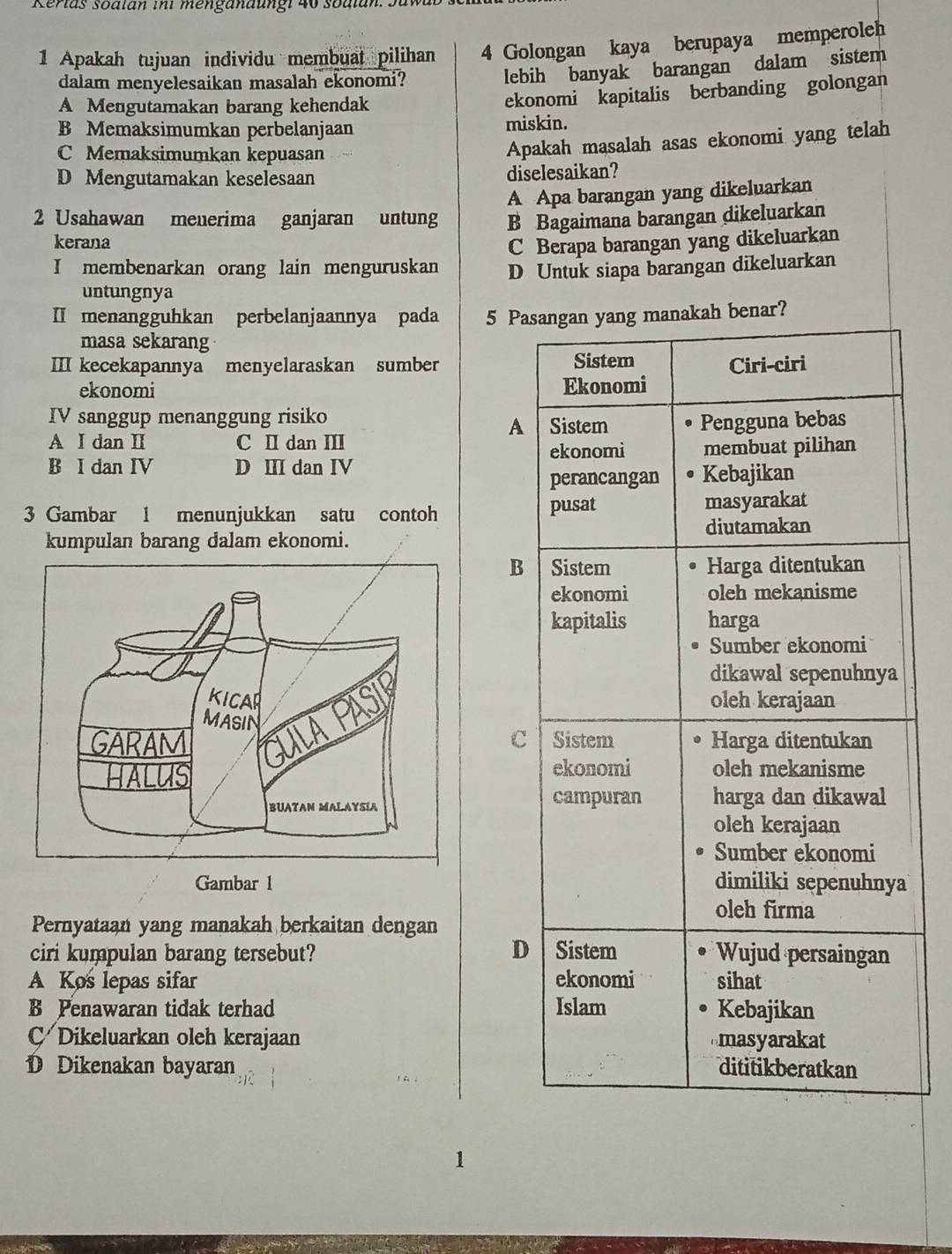 Kerias soalan ini mengandungi 40 sodlan. 3
1 Apakah tujuan individu membuat pilihan 4 Golongan kaya berupaya memperoleh
dalam menyelesaikan masalah ekonomi?
lebih banyak barangan dalam sistem
A Mengutamakan barang kehendak
ekonomi kapitalis berbanding golongan
B Memaksimumkan perbelanjaan miskin.
C Memaksimumkan kepuasan
Apakah masalah asas ekonomi yang telah
D Mengutamakan keselesaan diselesaikan?
A Apa barangan yang dikeluarkan
2 Usahawan menerima ganjaran untung B Bagaimana barangan dikeluarkan
kerana
C Berapa barangan yang dikeluarkan
I membenarkan orang lain menguruskan D Untuk siapa barangan dikeluarkan
untungnya
II menangguhkan perbelanjaannya pada 5 enar?
masa sekarang
III kecekapannya menyelaraskan sumber 
ekonomi 
IV sanggup menanggung risiko 
A I dan II C II dan II
B I dan IV D Ⅲ dan IV
3 Gambar 1 menunjukkan satu contoh 
kumpulan barang dalam ekonomi.


Pernyataan yang manakah berkaitan dengan
ciri kumpulan barang tersebut?
A Kos lepas sifar
B Penawaran tidak terhad
C Dikeluarkan oleh kerajaan 
D Dikenakan bayaran 
1