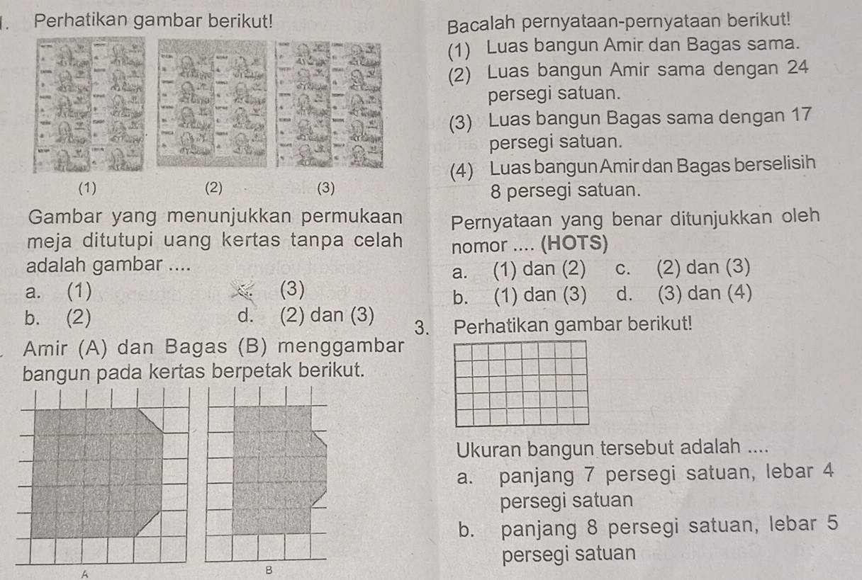 Perhatikan gambar berikut!
Bacalah pernyataan-pernyataan berikut!
(1) Luas bangun Amir dan Bagas sama.
(2) Luas bangun Amir sama dengan 24
persegi satuan.
(3) Luas bangun Bagas sama dengan 17
persegi satuan.
(4) Luas bangun Amir dan Bagas berselisih
(1) (2) (3) 8 persegi satuan.
Gambar yang menunjukkan permukaan Pernyataan yang benar ditunjukkan oleh
meja ditutupi uang kertas tanpa celah nomor .... (HOTS)
adalah gambar .... c. (2) dan (3)
a. (1) dan (2)
a. (1) (3) d. (3) dan (4)
b. (1) dan (3)
b. (2) d. (2) dan (3) 3. Perhatikan gambar berikut!
Amir (A) dan Bagas (B) menggambar
bangun pada kertas berpetak berikut.
Ukuran bangun tersebut adalah ....
a. panjang 7 persegi satuan, lebar 4
persegi satuan
b. panjang 8 persegi satuan, lebar 5
persegi satuan
A
B