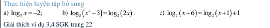 Thực hiện luyện tập bố sung 
a) log _3x=-2 b) log _2(x^2-3)=log _2(2x). c) log _2(x+6)=log _2(x+1)+1
Giải thích ví dụ 3, 4 SGK trang 22