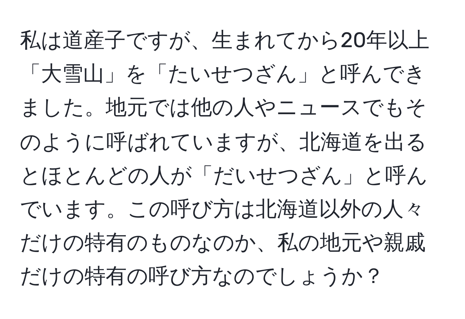 私は道産子ですが、生まれてから20年以上「大雪山」を「たいせつざん」と呼んできました。地元では他の人やニュースでもそのように呼ばれていますが、北海道を出るとほとんどの人が「だいせつざん」と呼んでいます。この呼び方は北海道以外の人々だけの特有のものなのか、私の地元や親戚だけの特有の呼び方なのでしょうか？