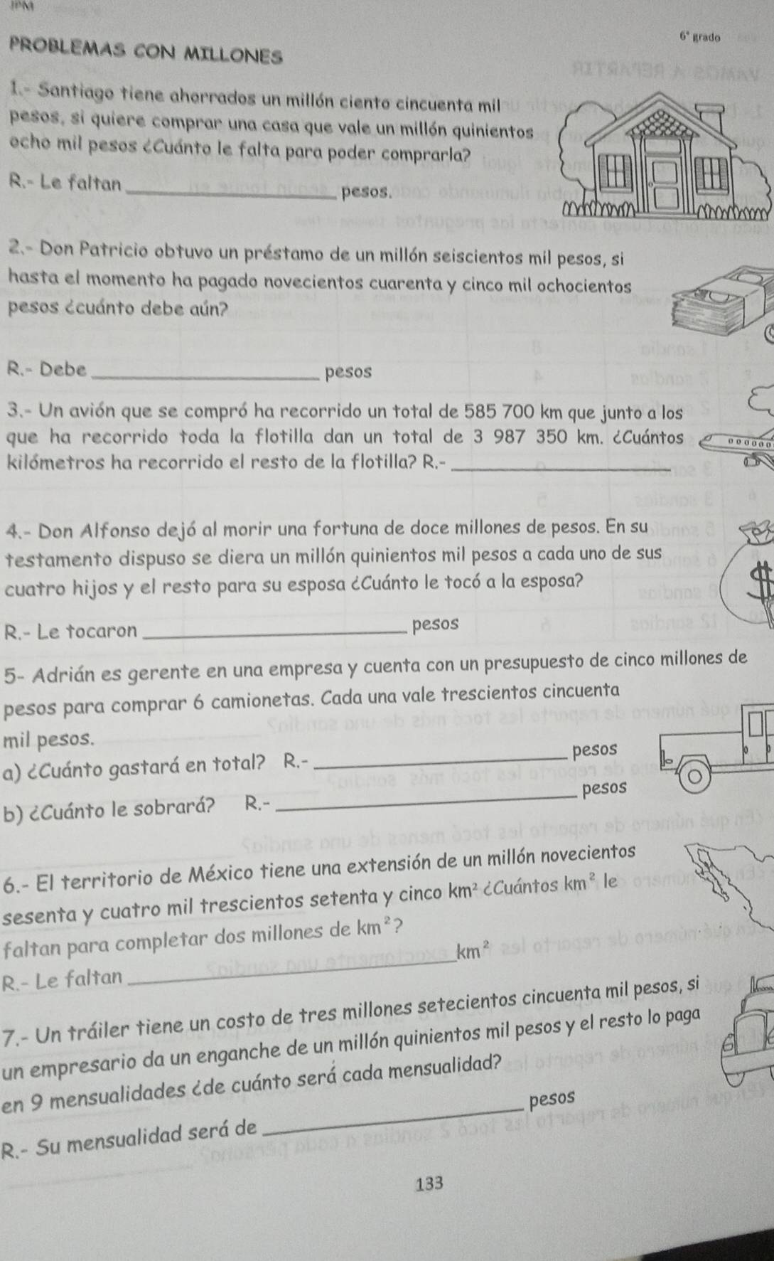 6° grado
PROBLEMAS CON MILLONES
1.- Santiago tiene ahorrados un millón ciento cincuenta mil
pesos, si quiere comprar una casa que vale un millón quinientos
ocho mil pesos ¿Cuánto le falta para poder comprarla?
R.- Le faltan _pesos.
2.- Don Patricio obtuvo un préstamo de un millón seiscientos mil pesos, si
hasta el momento ha pagado novecientos cuarenta y cinco mil ochocientos
pesos ¿cuánto debe aún?
R.- Debe_ pesos
3.- Un avión que se compró ha recorrido un total de 585 700 km que junto a los
que ha recorrido toda la flotilla dan un total de 3 987 350 km. ¿Cuántos o o
kilómetros ha recorrido el resto de la flotilla? R.-_
4.- Don Alfonso dejó al morir una fortuna de doce millones de pesos. En su
testamento dispuso se diera un millón quinientos mil pesos a cada uno de sus
cuatro hijos y el resto para su esposa ¿Cuánto le tocó a la esposa?
R.- Le tocaron _pesos
5- Adrián es gerente en una empresa y cuenta con un presupuesto de cinco millones de
pesos para comprar 6 camionetas. Cada una vale trescientos cincuenta
mil pesos.
a) ¿Cuánto gastará en total? R.-
_pesos
b) ¿Cuánto le sobrará? R.-_ pesos
6.- El territorio de México tiene una extensión de un millón novecientos
sesenta y cuatro mil trescientos setenta y cinco km^2 ¿Cuántos km^2 le
_
faltan para completar dos millones de km^2 2
km^2
R.- Le faltan
7.- Un tráiler tiene un costo de tres millones setecientos cincuenta mil pesos, si
un empresario da un enganche de un millón quinientos mil pesos y el resto lo paga
en 9 mensualidades ¿de cuánto será cada mensualidad?
R.- Su mensualidad será de _pesos
133