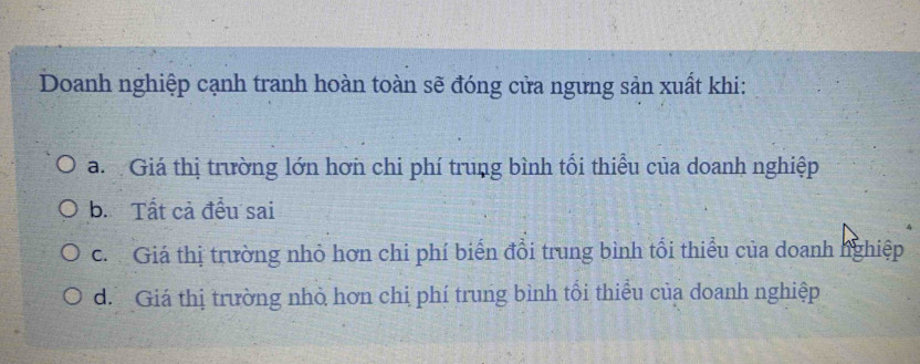 Doanh nghiệp cạnh tranh hoàn toàn sẽ đóng cửa ngưng sản xuất khi:
a. Giá thị trường lớn hơn chi phí trung bình tối thiểu của doanh nghiệp
b. Tất cả đều sai
c. Giá thị trường nhỏ hơn chi phí biển đổi trung bình tối thiểu của doanh nghiệp
d. Giá thị trường nhỏ hơn chị phí trung bình tối thiểu của doanh nghiệp