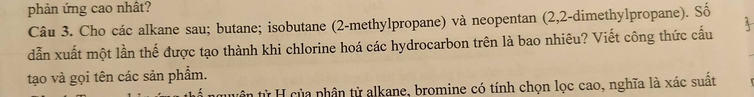 phản ứng cao nhất? 
Câu 3. Cho các alkane sau; butane; isobutane (2 -methylpropane) và neopentan (2,2-dimethylpropane). Số 
4 
dẫn xuất một lần thế được tạo thành khi chlorine hoá các hydrocarbon trên là bao nhiêu? Viết công thức cấu 
tạo và gọi tên các sản phẩm. 
tân tử H của phân tử alkane, bromine có tính chọn lọc cao, nghĩa là xác suất