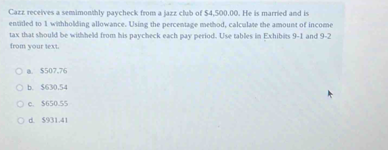 Cazz receives a semimonthly paycheck from a jazz club of $4,500.00. He is married and is
entitled to 1 withholding allowance. Using the percentage method, calculate the amount of income
tax that should be withheld from his paycheck each pay period. Use tables in Exhibits 9-1 and 9-2
from your text.
a. $507.76
b. $630,54
c. $650.55
d. $931.41