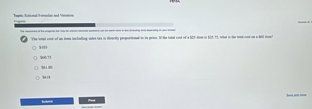 rest
Topic: Rational Formulas and Variation
Progress: Quession (D 
The mavement of the progress bar may be uneven because questions can be worth more or less (including zero) depending on your onswer
The total cost of an item including sales tax is directly proportional to its price. If the total cost of a $25 item is $25.75, what is the total cost on a $60 item?
$103
$60.75
$61.80
$618
Save and close
Submit
Pass
Dun't know answer