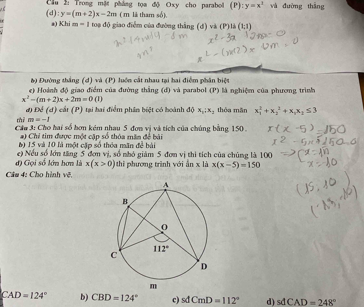 Cầu 2: Trong mặt phẳng tọa độ Oxy cho parabol (P): y=x^2 và đường thắng
(d): y=(m+2)x-2m ( m là tham số).
ir
a) Khi m=1to đạ độ giao điểm của đường thẳng (d) và (P)là (1;1)
b) Đường thẳng (d) và (P) luôn cắt nhau tại hai điểm phân biệt
c) Hoành độ giao điểm của đường thẳng (d) và parabol (P) là nghiệm của phương trình
x^2-(m+2)x+2m=0(1)
d) Để (d) cắt (P) tại hai điểm phân biệt có hoành độ x_1;x_2 thỏa mãn x_1^(2+x_2^2+x_1)x_2≤ 3
thì m=-1
Câu 3: Cho hai số hơn kém nhau 5 đơn vị và tích của chúng bằng 150.
a) Chỉ tìm được một cặp số thỏa mãn đề bài
b) 15 và 10 là một cặp số thỏa mãn đề bài
c) Nếu số lớn tăng 5 đơn vị, số nhỏ giảm 5 đơn vị thì tích của chúng là 100
d) Gọi số lớn hơn là x(x>0) thì phương trình với ần x là x(x-5)=150
Câu 4: Cho hình vẽ.
CAD=124°
b) CBD=124°
c) sdCmD=112° d) sdCAD=248°