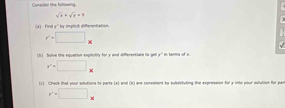 Consider the following.
sqrt(x)+sqrt(y)=9
) 
(a) Find y' by implicit differentiation.
y'=□ x
 0/0 
sqrt(0)
(b) Solve the equation explicitly for y and differentiate to get y' in terms of x.
y'=□ x
(c) Check that your solutions to parts (a) and (b) are consistent by substituting the expression for y into your solution for par
y'=□ x