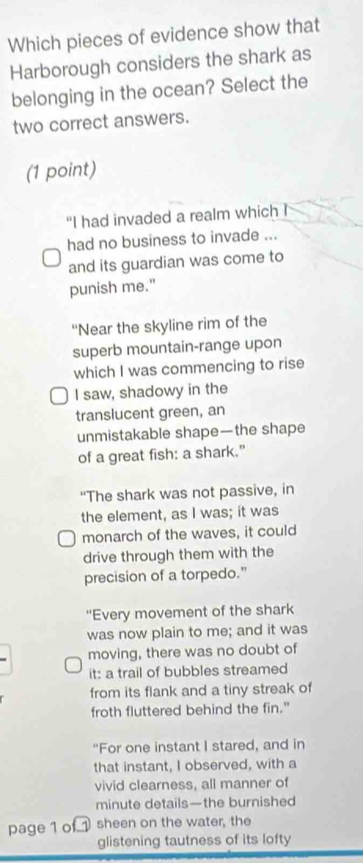 Which pieces of evidence show that 
Harborough considers the shark as 
belonging in the ocean? Select the 
two correct answers. 
(1 point) 
“I had invaded a realm which I 
had no business to invade ... 
and its guardian was come to 
punish me." 
“Near the skyline rim of the 
superb mountain-range upon 
which I was commencing to rise 
I saw, shadowy in the 
translucent green, an 
unmistakable shape—the shape 
of a great fish: a shark." 
“The shark was not passive, in 
the element, as I was; it was 
monarch of the waves, it could 
drive through them with the 
precision of a torpedo.” 
'Every movement of the shark 
was now plain to me; and it was 
moving, there was no doubt of 
it: a trail of bubbles streamed 
from its flank and a tiny streak of 
froth fluttered behind the fin." 
"For one instant I stared, and in 
that instant, I observed, with a 
vivid clearness, all manner of 
minute details—the burnished 
page 1 of sheen on the water, the 
glistening tautness of its lofty