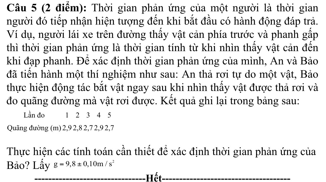 Thời gian phản ứng của một người là thời gian 
người đó tiếp nhận hiện tượng đến khi bắt đầu có hành động đáp trả. 
Ví dụ, người lái xe trên đường thấy vật cản phía trước và phanh gấp 
thì thời gian phản ứng là thời gian tính từ khi nhìn thấy vật cản đến 
khi đạp phanh. Để xác định thời gian phản ứng của mình, An và Bảo 
đã tiền hành một thí nghiệm như sau: An thả rơi tự do một vật, Bảo 
thực hiện động tác bắt vật ngay sau khi nhìn thấy vật được thả rơi và 
đo quãng đường mà vật rơi được. Kết quả ghi lại trong bảng sau: 
Lần đo 1 2 3 4 5
Quãng đường (m) 2, 9 2, 8 2, 7 2, 9 2, 7
Thực hiện các tính toán cần thiết để xác định thời gian phản ứng của 
Bảo? Lấy g=9,8± 0,10m/s^2
_ 
_Hết_