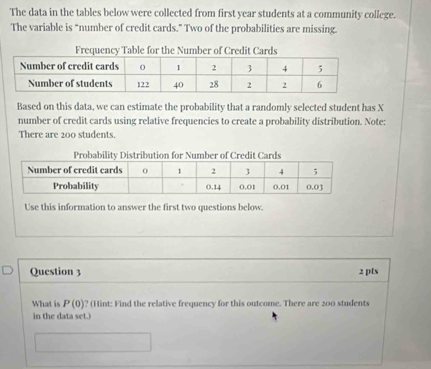 The data in the tables below were collected from first year students at a community college. 
The variable is “number of credit cards.” Two of the probabilities are missing. 
Based on this data, we can estimate the probability that a randomly selected student has X
number of credit cards using relative frequencies to create a probability distribution. Note: 
There are 200 students. 
Use this information to answer the first two questions below. 
Question 3 2 pts 
What is P(0) ? (Hint: Find the relative frequency for this outcome. There are 200 students 
in the data set.)