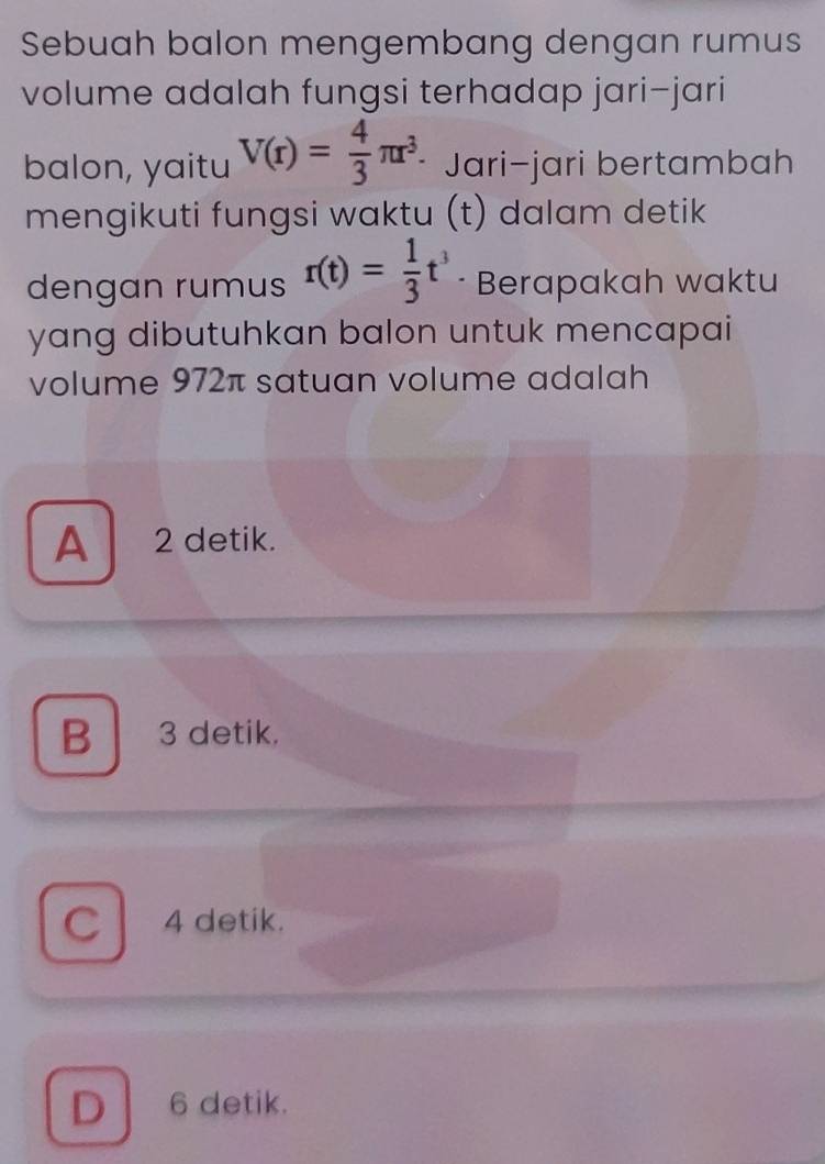 Sebuah balon mengembang dengan rumus
volume adalah fungsi terhadap jari-jari
balon, yaitu V(r)= 4/3 π r^3. Jari-jari bertambah
mengikuti fungsi waktu (t) dalam detik
dengan rumus r(t)= 1/3 t^3 · Berapakah waktu
yang dibutuhkan balon untuk mencapai
volume 972π satuan volume adalah
A 2 detik.
B 3 detik.
C 4 detik.
D | 6 detik.