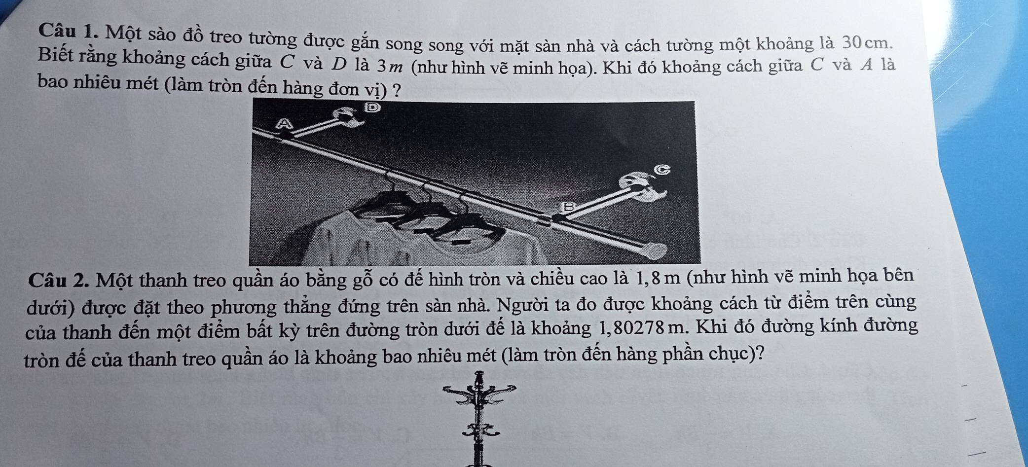 Một sào đồ treo tường được gắn song song với mặt sàn nhà và cách tường một khoảng là 30cm. 
Biết rằng khoảng cách giữa C và D là 3m (như hình vẽ minh họa). Khi đó khoảng cách giữa C và A là 
bao nhiêu mét (làm tròn đến hàng đơn vị) ? 
Câu 2. Một thanh treo quần áo bằng gỗ có đế hình tròn và chiều cao là 1,8 m (như hình vẽ minh họa bên 
dưới) được đặt theo phương thẳng đứng trên sản nhà. Người ta đo được khoảng cách từ điểm trên cùng 
của thanh đến một điểm bất kỳ trên đường tròn dưới đế là khoảng 1,80278m. Khi đó đường kính đường 
tròn đế của thanh treo quần áo là khoảng bao nhiêu mét (làm tròn đến hàng phần chục)?