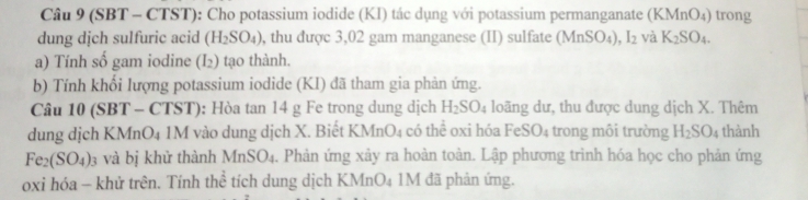 (SBT - CTST): Cho potassium iodide (KI) tác dụng với potassium permanganate (KMnO_4) trong 
dung dịch sulfuric acid (H_2SO_4) , thu được 3,02 gam manganese (II) sulfate (MnSO_4), I_2 và K_2SO_4. 
a) Tính số gam iodine (I_2) tạo thành. 
b) Tính khổi lượng potassium iodide (KI) đã tham gia phản ứng. 
Câu 10 (SBT - CTST): Hòa tan 14 g Fe trong dung dịch H_2SO_4 loãng dư, thu được dung dịch X. Thêm 
dung dịch KMnO4 1M vào dung dịch X. Biết KM nO_4 có thể oxi hóa FeSO_4 trong môi trường H_2SO_4 thành
Fe_2(SO_4). 3 và bị khử thành Mn SO_1. Phản ứng xảy ra hoàn toàn. Lập phương trình hóa học cho phản ứng 
oxi hóa - khử trên. Tính h 8 tích dung dịch KMnO₄ 1M đã phản ứng.