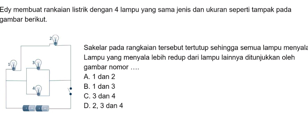 Edy membuat rankaian listrik dengan 4 lampu yang sama jenis dan ukuran seperti tampak pada
gambar berikut.
Sakelar pada rangkaian tersebut tertutup sehingga semua lampu menyala
Lampu yang menyala lebih redup dari lampu lainnya ditunjukkan oleh
gambar nomor ....
A. 1 dan 2
B. 1 dan 3
C. 3 dan 4
D. 2, 3 dan 4