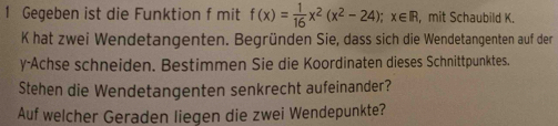 Gegeben ist die Funktion f mit f(x)= 1/16 x^2(x^2-24); x∈ R , mit Schaubild K. 
K hat zwei Wendetangenten. Begründen Sie, dass sich die Wendetangenten auf der 
y-Achse schneiden. Bestimmen Sie die Koordinaten dieses Schnittpunktes. 
Stehen die Wendetangenten senkrecht aufeinander? 
Auf welcher Geraden liegen die zwei Wendepunkte?