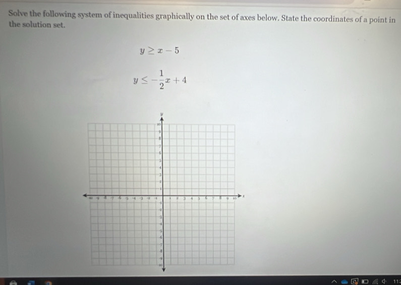 Solve the following system of inequalities graphically on the set of axes below. State the coordinates of a point in
the solution set.
y≥ x-5
y≤ - 1/2 x+4