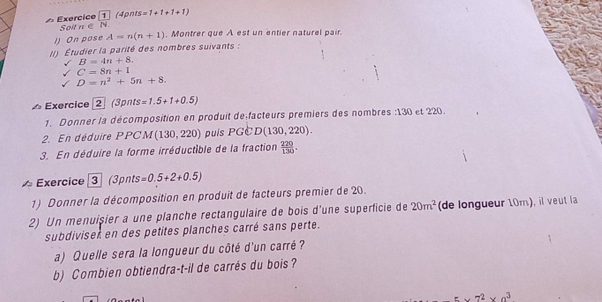 xercice ( pn s=1+1+1+1)
Soit n∈ N
I) On pose A=n(n+1). Montrer que A est un entier naturel pair. 
(I) Étudier la parité des nombres suivants :
B=4n+8.
C=8n+1
D=n^2+5n+8. 
△ Exercice 2 (3pnts=1.5+1+0.5)
1. Donner la décomposition en produit de facteurs premiers des nombres : 130 et 220. 
2. En déduire PPCM (130,220) puís PGC D(130,220). 
3. En déduire la forme irréductible de la fraction  220/130 . 
^ Exercice 3 (3p n =0.5+2+0.5)
1) Donner la décomposition en produit de facteurs premier de 20. 
2) Un menuișier a une planche rectangulaire de bois d’une superficie de 20m^2 (de longueur 10m), il veut la 
subdivisek en des petites planches carré sans perte. 
a) Quelle sera la longueur du côté d'un carré? 
b) Combien obtiendra-t-il de carrés du bois ?
5* 7^2* 9^3