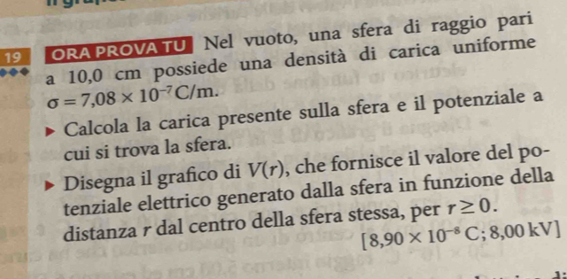 ORA PROVA TU | Nel vuoto, una sfera di raggio pari 
a 10,0 cm possiede una densità di carica uniforme
sigma =7,08* 10^(-7)C/m. 
Calcola la carica presente sulla sfera e il potenziale a 
cui si trova la sfera. 
Disegna il grafico di V(r) , che fornisce il valore del po- 
tenziale elettrico generato dalla sfera in funzione della 
distanza r dal centro della sfera stessa, per r≥ 0.
[8,90* 10^(-8)C;8,00kV]