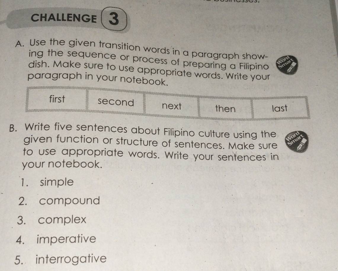 CHALLENGE 3
A. Use the given transition words in a paragraph show-
ing the sequence or process of preparing a Filipino
dish. Make sure to use appropriate words. Write your
paragraph in your notebook.
first second next
then last
B. Write five sentences about Filipino culture using the
given function or structure of sentences. Make sure
to use appropriate words. Write your sentences in
your notebook.
1. simple
2. compound
3. complex
4. imperative
5. interrogative