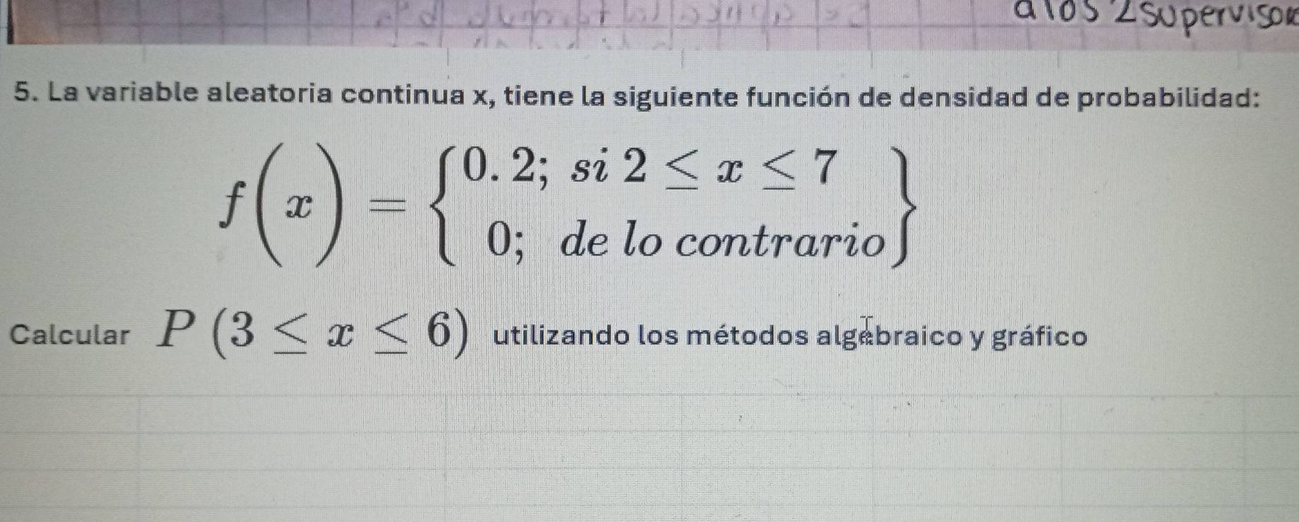 La variable aleatoria continua x, tiene la siguiente función de densidad de probabilidad:
f(x)=beginarrayl 0.2;si2≤ x≤ 7 0;delocontrarioendarray
Calcular P(3≤ x≤ 6) utilizando los métodos algebraico y gráfico