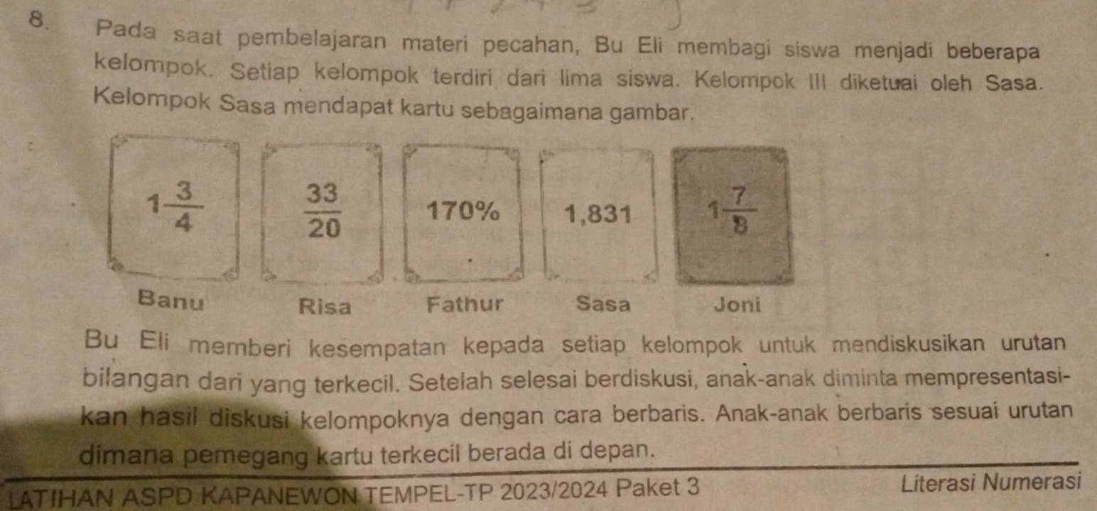 Pada saat pembelajaran materi pecahan, Bu Eli membagi siswa menjadi beberapa 
kelompok. Setiap kelompok terdiri dari lima siswa. Kelompok III diketuai oleh Sasa. 
Kelompok Sasa mendapat kartu sebagaimana gambar.
1 3/4 
 33/20  170% 1,831 1 7/8 
Banu Risa Fathur Sasa Joni 
Bu Eli memberi kesempatan kepada setiap kelompok untuk mendiskusikan urutan 
bilangan dari yang terkecil. Setelah selesai berdiskusi, anak-anak diminta mempresentasi- 
kan hasil diskusi kelompoknya dengan cara berbaris. Anak-anak berbaris sesuai urutan 
dimana pemegang kartu terkecil berada di depan. 
LATIHAN ASPD KAPANEWON TEMPEL-TP 2023/2024 Paket 3 Literasi Numerasi