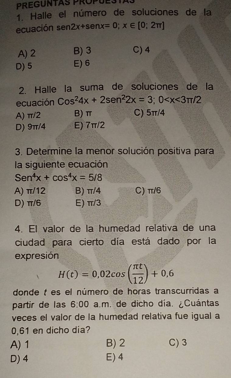 PREGUNTAS PROPUESTAS
1. Halle el número de soluciones de la
ecuación sen2x+senx=0; x∈ [0;2π ]
A) 2 B) 3 C) 4
D) 5 E) 6
2. Halle la suma de soluciones de la
ecuación Cos^24x+2sen^22x=3; 0
A) π/2 B) π C) 5π/4
D) 9π/4 E) 7π/2
3. Determine la menor solución positiva para
la siguiente ecuación
Sen^4x+cos^4x=5/8
A) π/12 B) π/4 C) π/6
D) π/6 E) π/3
4. El valor de la humedad relativa de una
ciudad para cierto día está dado por la
expresión
H(t)=0,02cos ( π t/12 )+0,6
donde t es el número de horas transcurridas a
partir de las 6:00 a.m. de dicho día. ¿Cuántas
veces el valor de la humedad relativa fue igual a
0,61 en dicho día?
A) 1 B) 2 C) 3
D) 4 E) 4