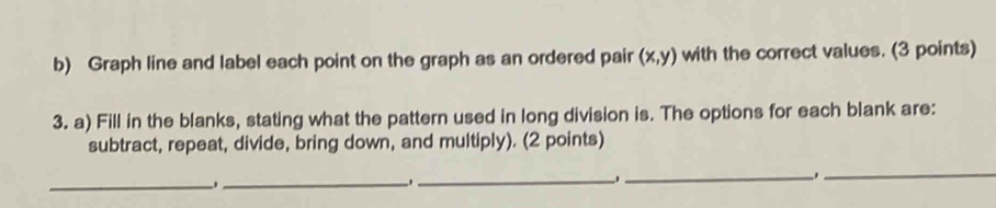 Graph line and label each point on the graph as an ordered pair (x,y) with the correct values. (3 points) 
3. a) Fill in the blanks, stating what the pattern used in long division is. The options for each blank are: 
subtract, repeat, divide, bring down, and multiply). (2 points) 
_ 
_ 
_ 
_ _